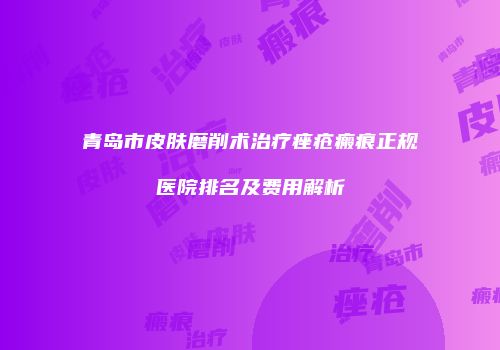青岛市皮肤磨削术治疗痤疮瘢痕正规医院排名及费用解析