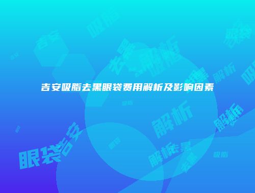 吉安吸脂去黑眼袋费用解析及影响因素