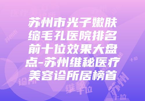 苏州市光子嫩肤缩毛孔医院排名前十位效果大盘点-苏州维秘医疗美容诊所居榜首