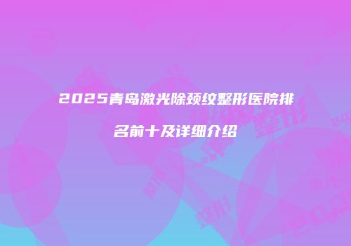 2025青岛激光除颈纹整形医院排名前十及详细介绍