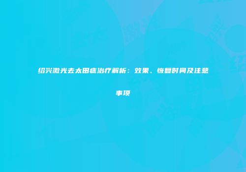 绍兴激光去太田痣治疗解析：效果、恢复时间及注意事项