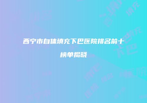 西宁市自体填充下巴医院排名前十榜单揭晓