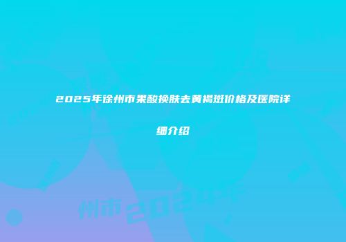 2025年徐州市果酸换肤去黄褐斑价格及医院详细介绍