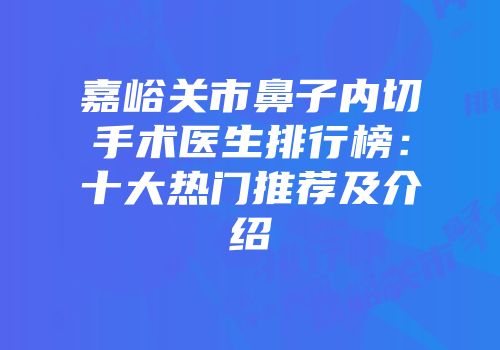 嘉峪关市鼻子内切手术医生排行榜：十大热门推荐及介绍