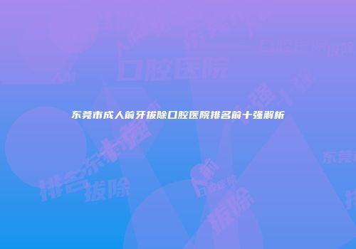 东莞市成人前牙拔除口腔医院排名前十强解析