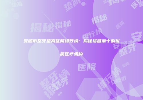 安顺市整牙垫高医院排行榜：揭秘排名前十的优质医疗机构