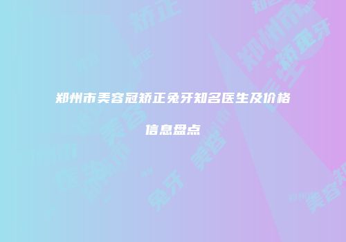 郑州市美容冠矫正兔牙知名医生及价格信息盘点