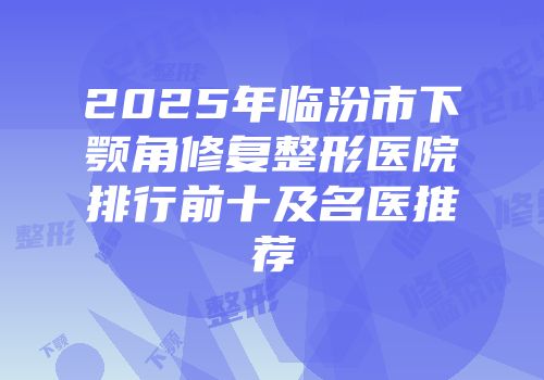 2025年临汾市下颚角修复整形医院排行前十及名医推荐