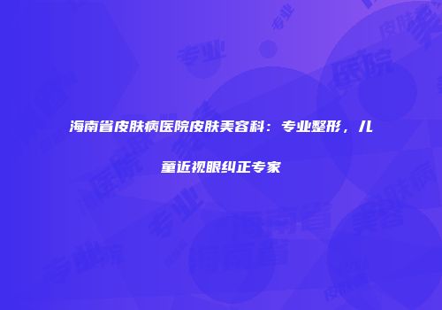 海南省皮肤病医院皮肤美容科：专业整形，儿童近视眼纠正专家