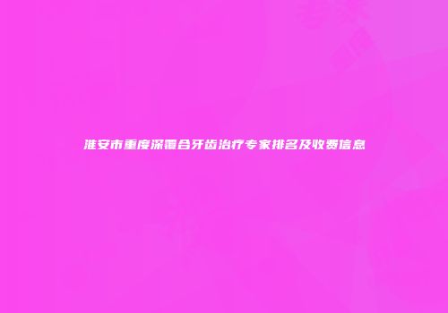 淮安市重度深覆合牙齿治疗专家排名及收费信息