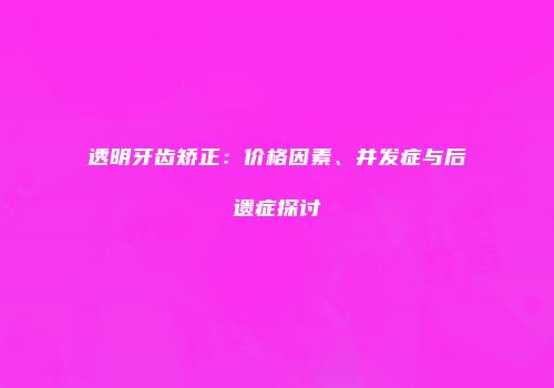 透明牙齿矫正：价格因素、并发症与后遗症探讨