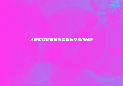 大庆市移植耳朵医院现状及费用解析