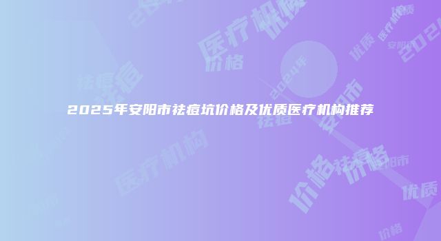 2025年安阳市祛痘坑价格及优质医疗机构推荐