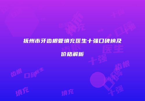 抚州市牙齿根管填充医生十强口碑榜及价格解析