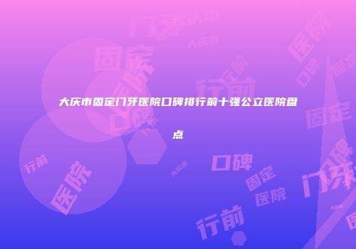 大庆市固定门牙医院口碑排行前十强公立医院盘点