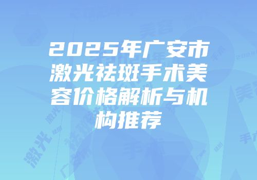 2025年广安市激光祛斑手术美容价格解析与机构推荐