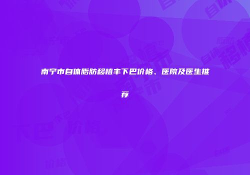 南宁市自体脂肪移植丰下巴价格、医院及医生推荐