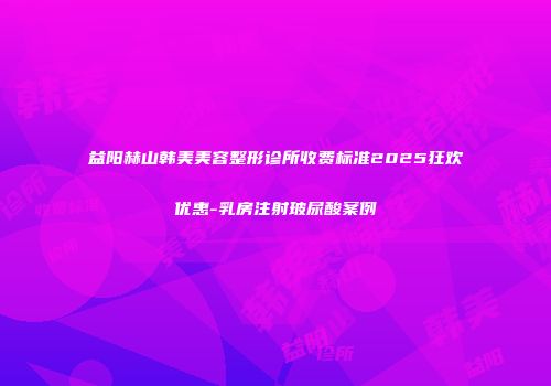 益阳赫山韩美美容整形诊所收费标准2025狂欢优惠-乳房注射玻尿酸案例