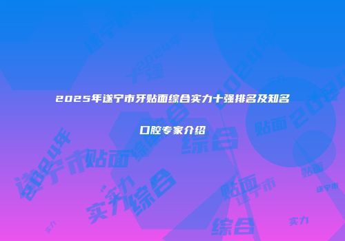 2025年遂宁市牙贴面综合实力十强排名及知名口腔专家介绍