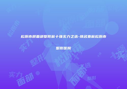 松原市颌面部整形前十强实力之选-排名靠前松原市整形医院