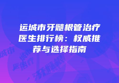 运城市牙髓根管治疗医生排行榜：权威推荐与选择指南