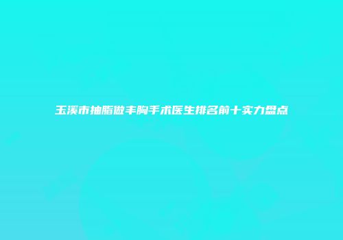 玉溪市抽脂做丰胸手术医生排名前十实力盘点