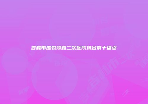 吉林市唇裂修复二次医院排名前十盘点