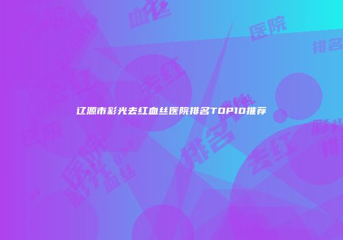 辽源市彩光去红血丝医院排名TOP10推荐