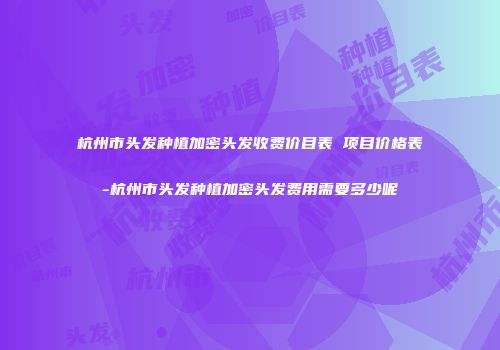 杭州市头发种植加密头发收费价目表 项目价格表-杭州市头发种植加密头发费用需要多少呢