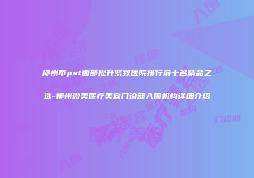 柳州市pst面部提升紧致医院排行前十名精品之选-柳州微美医疗美容门诊部入围机构详细介绍