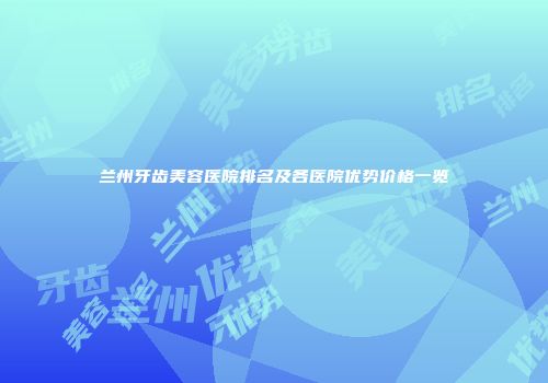 兰州牙齿美容医院排名及各医院优势价格一览