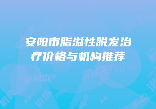 安阳市脂溢性脱发治疗价格与机构推荐