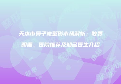 天水市鼻子微整形市场解析：收费明细、医院推荐及知名医生介绍