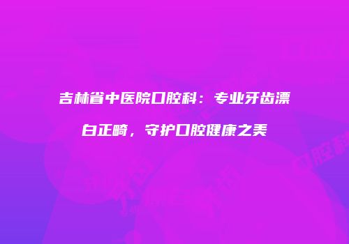 吉林省中医院口腔科：专业牙齿漂白正畸，守护口腔健康之美