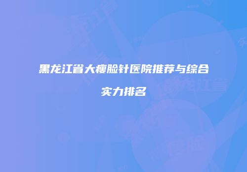 黑龙江省大瘦脸针医院推荐与综合实力排名