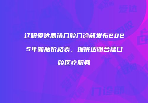 辽阳爱达晶洁口腔门诊部发布2025年新版价格表，提供透明合理口腔医疗服务