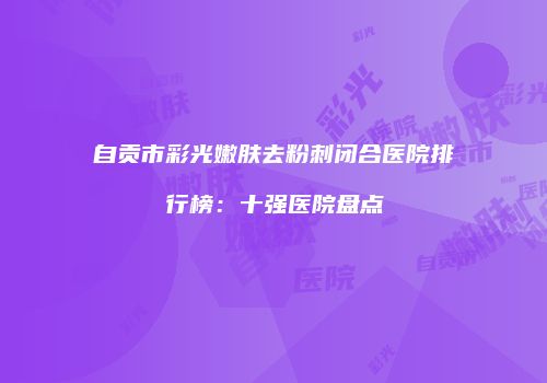 自贡市彩光嫩肤去粉刺闭合医院排行榜：十强医院盘点