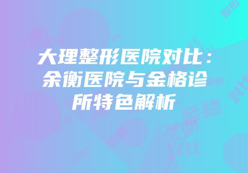 大理整形医院对比：余衡医院与金格诊所特色解析