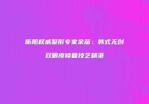 衡阳权威整形专家余苗：韩式无创双眼皮修复技艺精湛