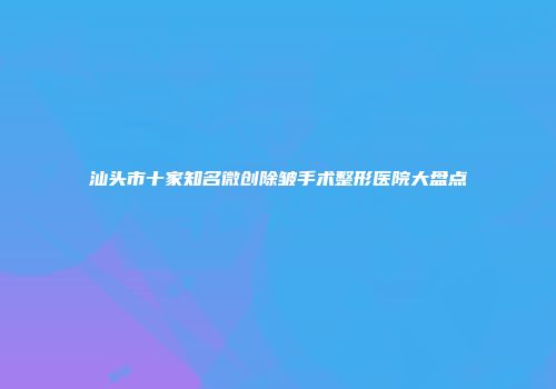 汕头市十家知名微创除皱手术整形医院大盘点