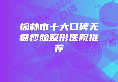 榆林市十大口碑无痛瘦脸整形医院推荐