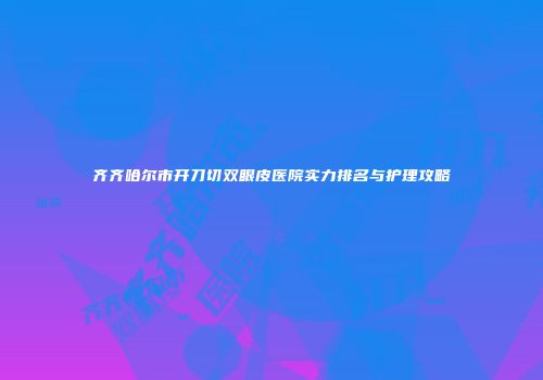 齐齐哈尔市开刀切双眼皮医院实力排名与护理攻略