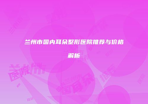 兰州市国内耳朵整形医院推荐与价格解析