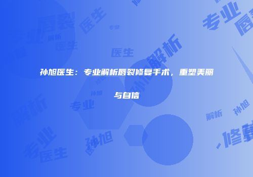 孙旭医生:专业解析唇裂修复手术,重塑美丽与自信