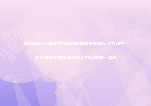 2025江苏超微小气泡整形整形医院排行实力超强！江苏淮安华逸整形医院实力口碑逐一点评