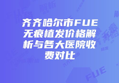 齐齐哈尔市FUE无痕植发价格解析与各大医院收费对比