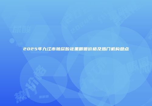 2025年九江市玻尿酸祛黑眼圈价格及热门机构盘点
