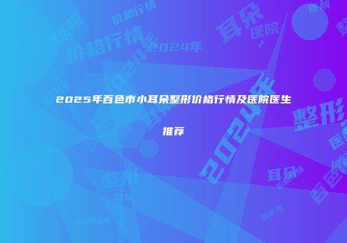 2025年百色市小耳朵整形价格行情及医院医生推荐
