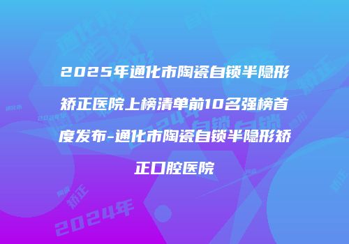 2025年通化市陶瓷自锁半隐形矫正医院上榜清单前10名强榜首度发布-通化市陶瓷自锁半隐形矫正口腔医院