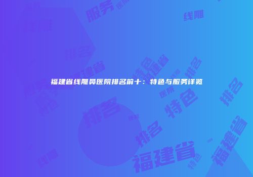 福建省线雕鼻医院排名前十：特色与服务详览